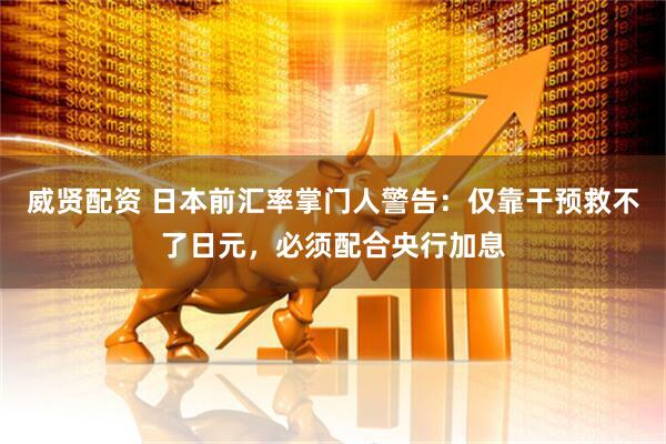 威贤配资 日本前汇率掌门人警告：仅靠干预救不了日元，必须配合央行加息