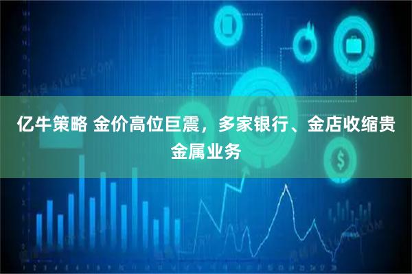 亿牛策略 金价高位巨震，多家银行、金店收缩贵金属业务