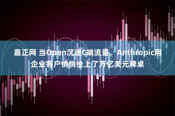 嘉正网 当Open沉迷C端流量，Anthropic用企业客户悄悄坐上了万亿美元牌桌
