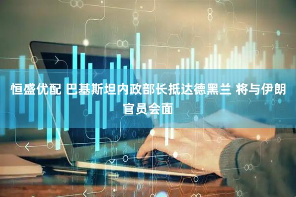 恒盛优配 巴基斯坦内政部长抵达德黑兰 将与伊朗官员会面