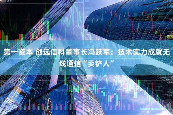 第一资本 创远信科董事长冯跃军：技术实力成就无线通信“卖铲人”