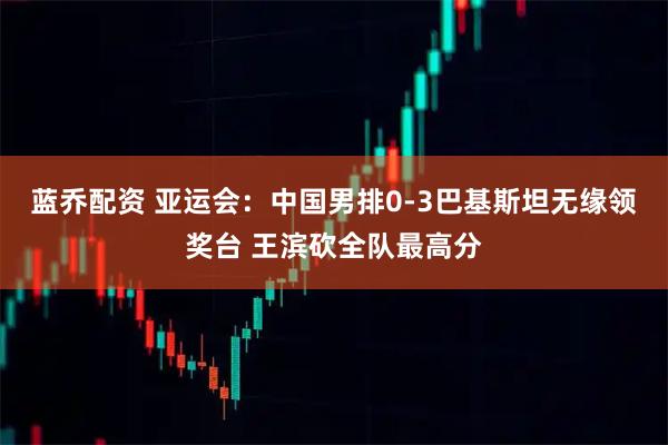 蓝乔配资 亚运会：中国男排0-3巴基斯坦无缘领奖台 王滨砍全队最高分
