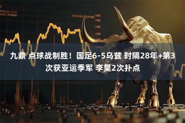 九鼎 点球战制胜！国足6-5乌兹 时隔28年+第3次获亚运季军 李昊2次扑点
