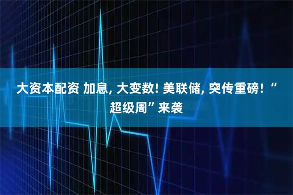 大资本配资 加息, 大变数! 美联储, 突传重磅! “超级周”来袭