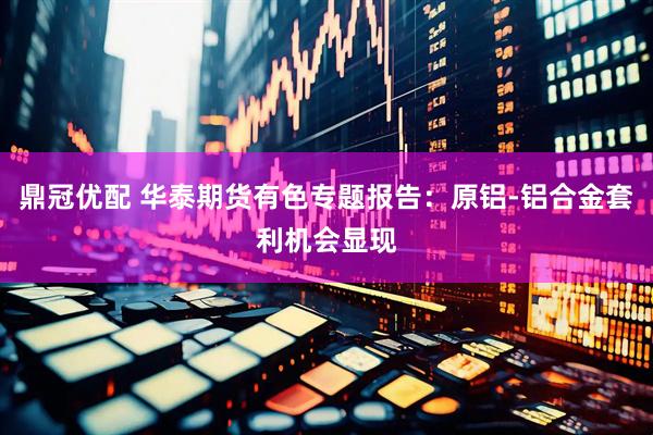 鼎冠优配 华泰期货有色专题报告：原铝-铝合金套利机会显现