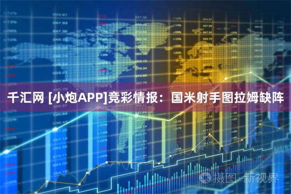 千汇网 [小炮APP]竞彩情报：国米射手图拉姆缺阵