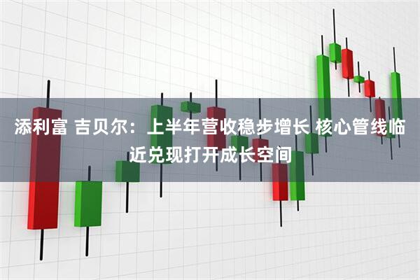 添利富 吉贝尔：上半年营收稳步增长 核心管线临近兑现打开成长空间
