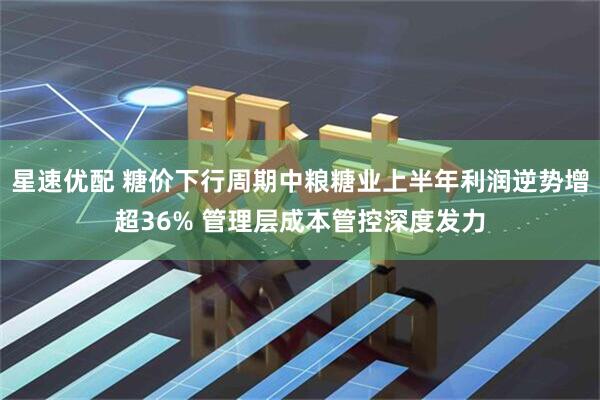 星速优配 糖价下行周期中粮糖业上半年利润逆势增超36% 管理层成本管控深度发力
